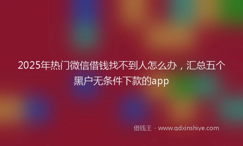 2025年热门微信借钱找不到人怎么办，汇总五个黑户无条件下款的app