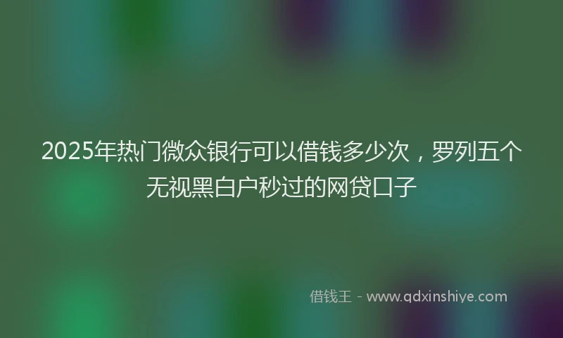 2025年热门微众银行可以借钱多少次，罗列五个无视黑白户秒过的网贷口子
