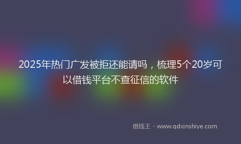 2025年热门广发被拒还能请吗，梳理5个20岁可以借钱平台不查征信的软件