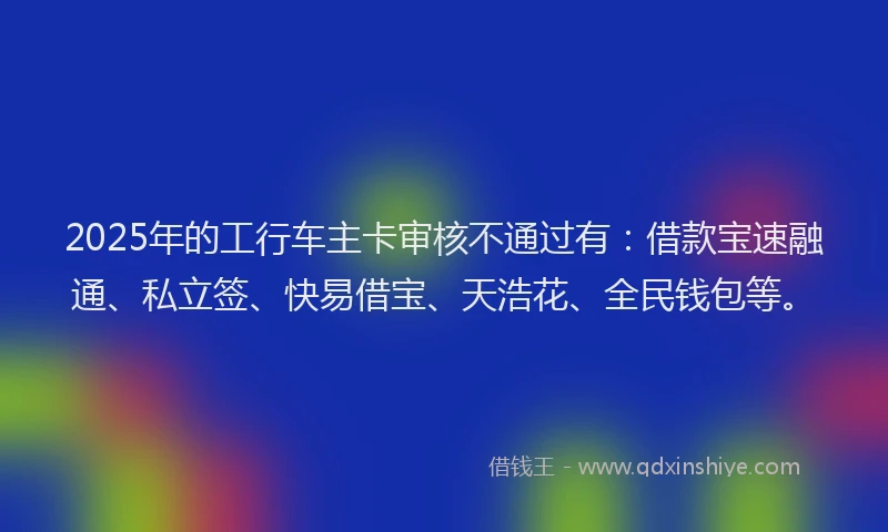 2025年的工行车主卡审核不通过有：借款宝速融通、私立签、快易借宝、天浩花、全民钱包等。