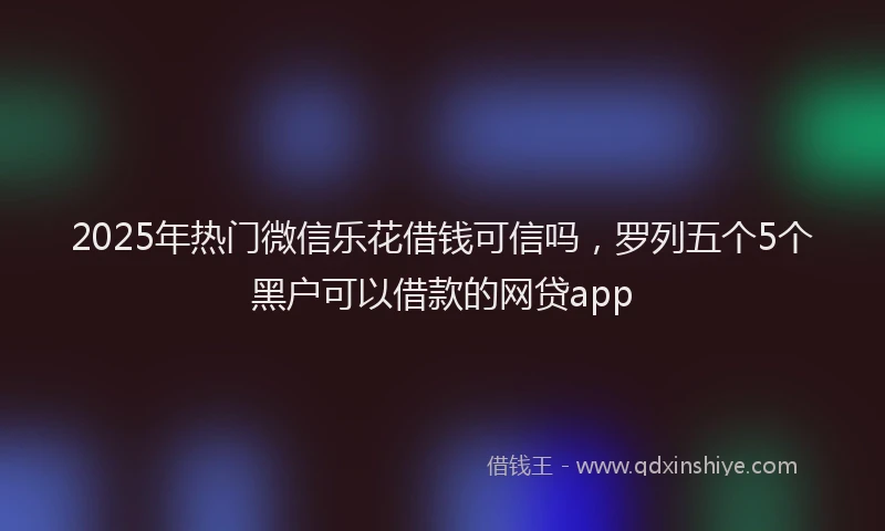 2025年热门微信乐花借钱可信吗，罗列五个5个黑户可以借款的网贷app