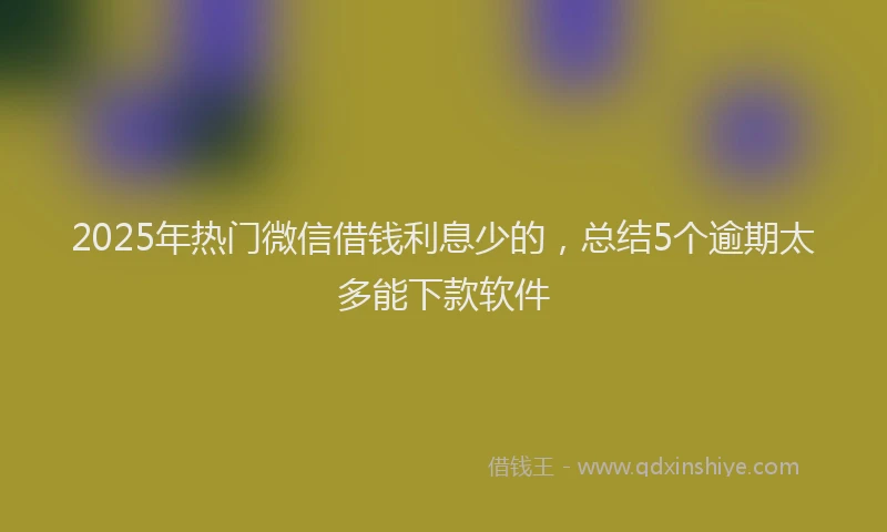 2025年热门微信借钱利息少的，总结5个逾期太多能下款软件