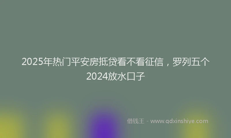 2025年热门平安房抵贷看不看征信，罗列五个2024放水口子