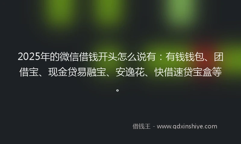 2025年的微信借钱开头怎么说有：有钱钱包、团借宝、现金贷易融宝、安逸花、快借速贷宝盒等。