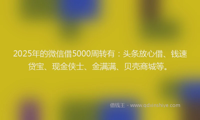 2025年的微信借5000周转有：头条放心借、钱速贷宝、现金侠士、金满满、贝壳商城等。