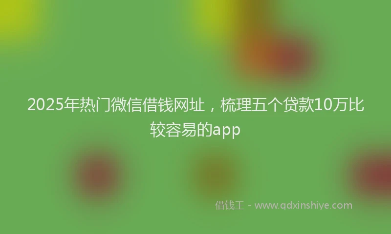 2025年热门微信借钱网址，梳理五个贷款10万比较容易的app