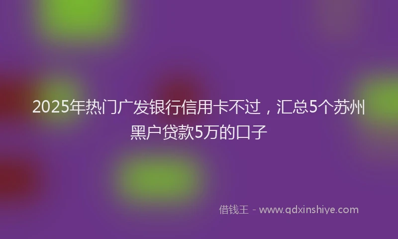 2025年热门广发银行信用卡不过，汇总5个苏州黑户贷款5万的口子