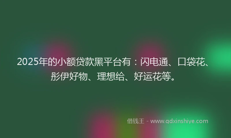 2025年的小额贷款黑平台有：闪电通、口袋花、彤伊好物、理想给、好运花等。