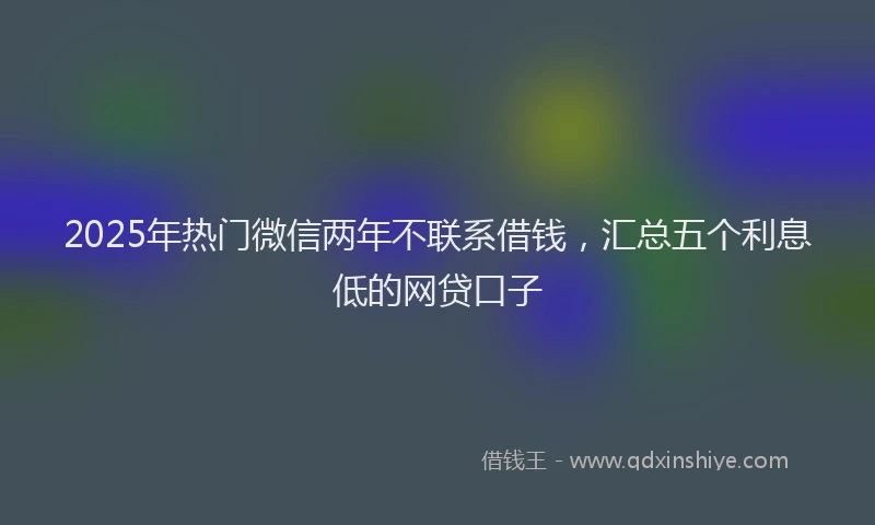 2025年热门微信两年不联系借钱，汇总五个利息低的网贷口子