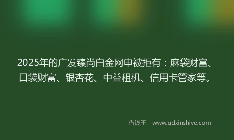 2025年的广发臻尚白金网申被拒有：麻袋财富、口袋财富、银杏花、中益租机、信用卡管家等。