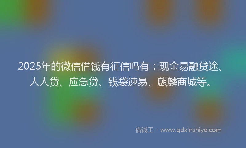 2025年的微信借钱有征信吗有：现金易融贷途、人人贷、应急贷、钱袋速易、麒麟商城等。