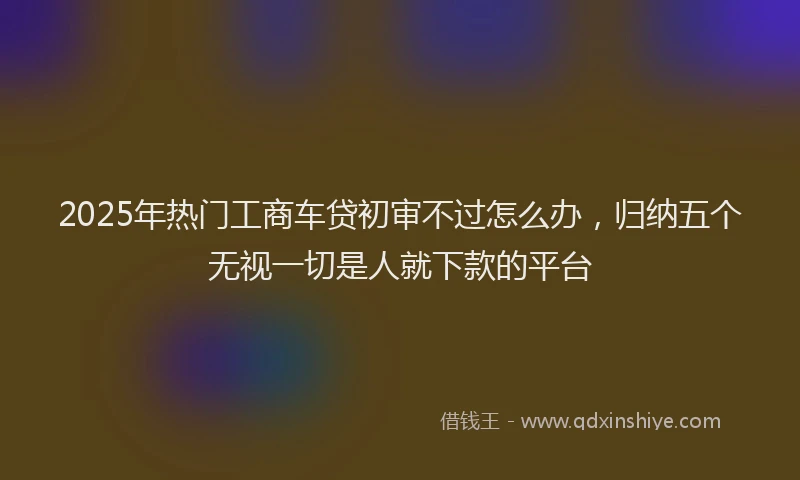 2025年热门工商车贷初审不过怎么办，归纳五个无视一切是人就下款的平台