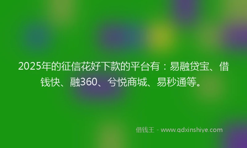2025年的征信花好下款的平台有：易融贷宝、借钱快、融360、兮悦商城、易秒通等。