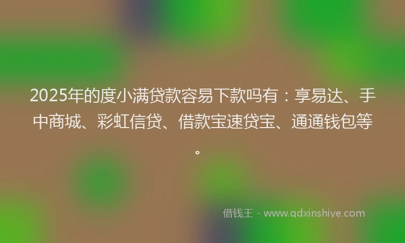 2025年的度小满贷款容易下款吗有：享易达、手中商城、彩虹信贷、借款宝速贷宝、通通钱包等。