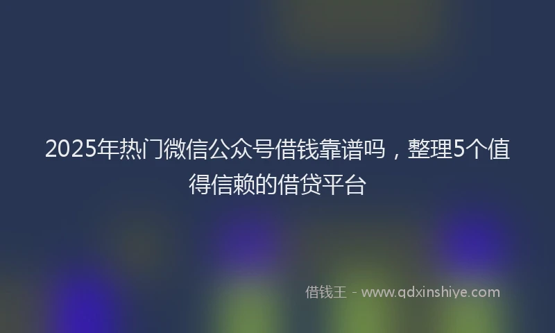 2025年热门微信公众号借钱靠谱吗，整理5个值得信赖的借贷平台