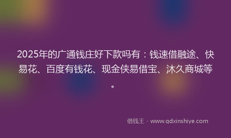 2025年的广通钱庄好下款吗有：钱速借融途、快易花、百度有钱花、现金侠易借宝、沐久商城等。