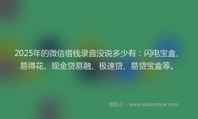 2025年的微信借钱录音没说多少有：闪电宝盒、易得花、现金贷易融、极速贷、易贷宝盒等。