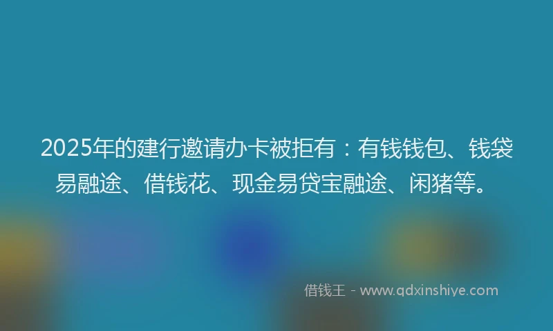 2025年的建行邀请办卡被拒有：有钱钱包、钱袋易融途、借钱花、现金易贷宝融途、闲猪等。
