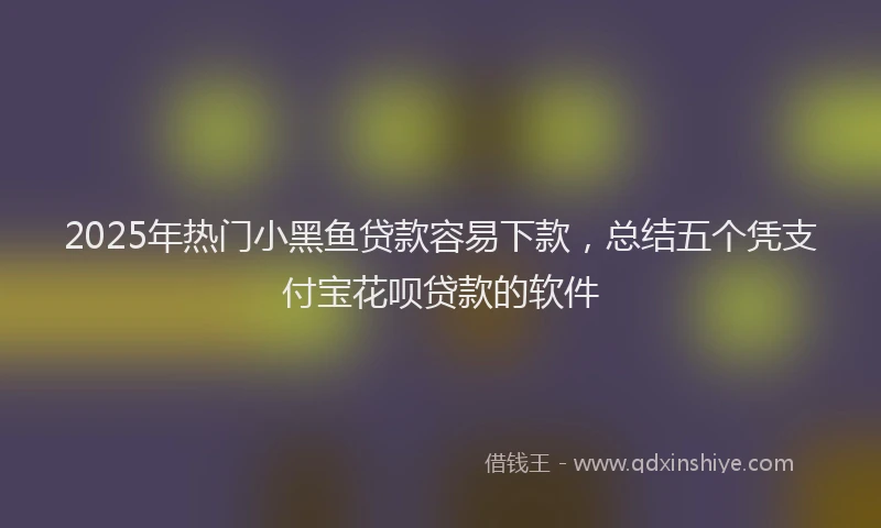 2025年热门小黑鱼贷款容易下款，总结五个凭支付宝花呗贷款的软件