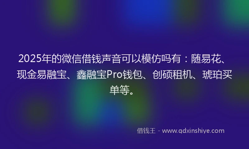 2025年的微信借钱声音可以模仿吗有：随易花、现金易融宝、鑫融宝Pro钱包、创硕租机、琥珀买单等。