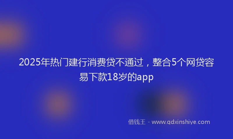 2025年热门建行消费贷不通过，整合5个网贷容易下款18岁的app