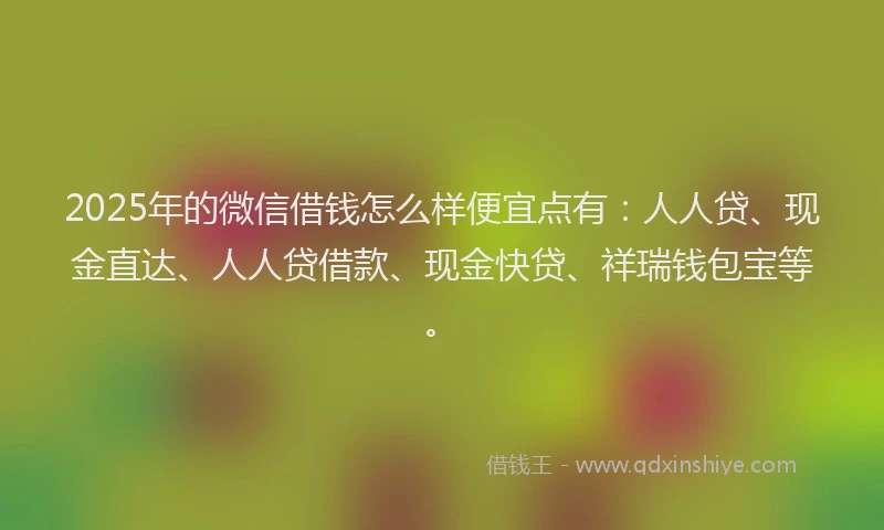 2025年的微信借钱怎么样便宜点有:人人贷、现金直达、人人贷借款、现金快贷、祥瑞钱包宝等。