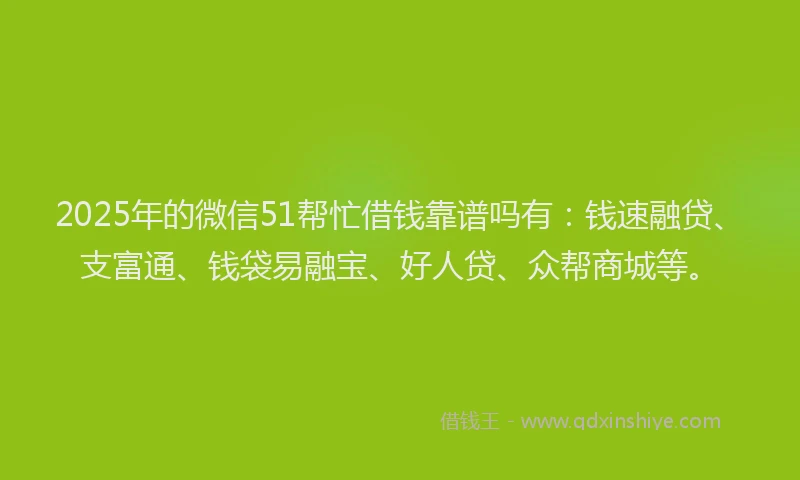 2025年的微信51帮忙借钱靠谱吗有：钱速融贷、支富通、钱袋易融宝、好人贷、众帮商城等。