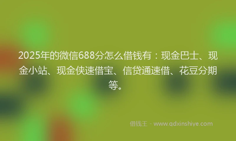 2025年的微信688分怎么借钱有：现金巴士、现金小站、现金侠速借宝、信贷通速借、花豆分期等。