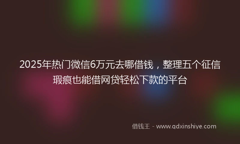 2025年热门微信6万元去哪借钱，整理五个征信瑕疵也能借网贷轻松下款的平台