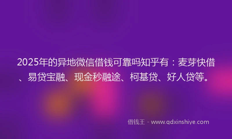 2025年的异地微信借钱可靠吗知乎有：麦芽快借、易贷宝融、现金秒融途、柯基贷、好人贷等。