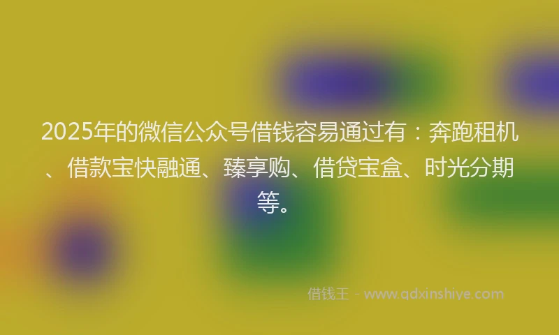 2025年的微信公众号借钱容易通过有：奔跑租机、借款宝快融通、臻享购、借贷宝盒、时光分期等。