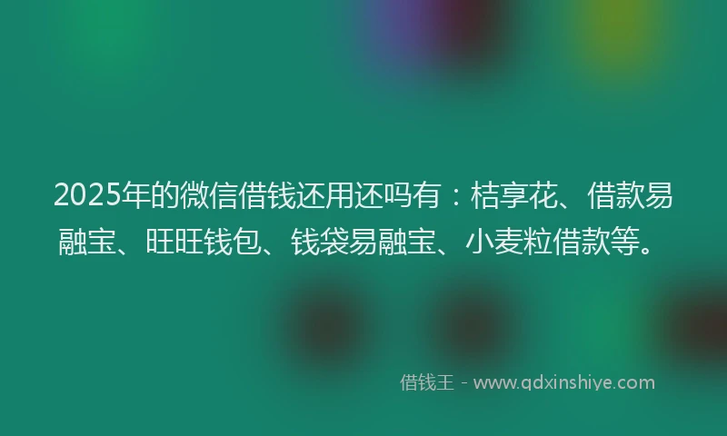 2025年的微信借钱还用还吗有：桔享花、借款易融宝、旺旺钱包、钱袋易融宝、小麦粒借款等。