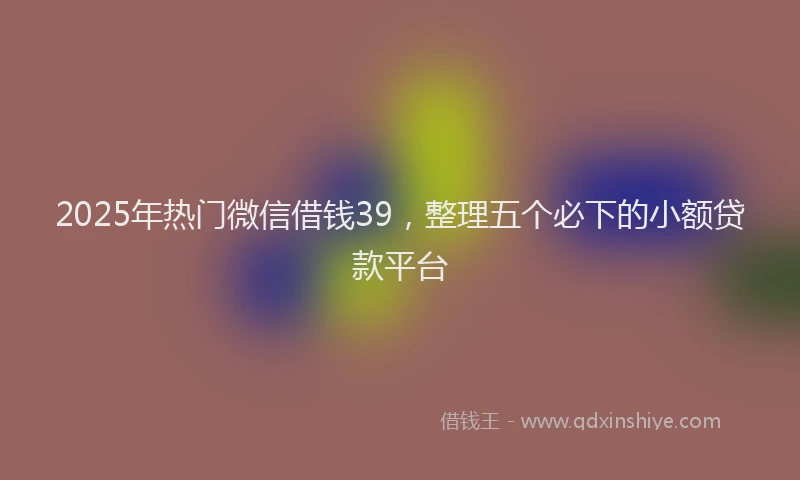 2025年热门微信借钱39，整理五个必下的小额贷款平台