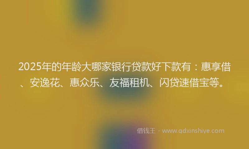 2025年的年龄大哪家银行贷款好下款有：惠享借、安逸花、惠众乐、友福租机、闪贷速借宝等。
