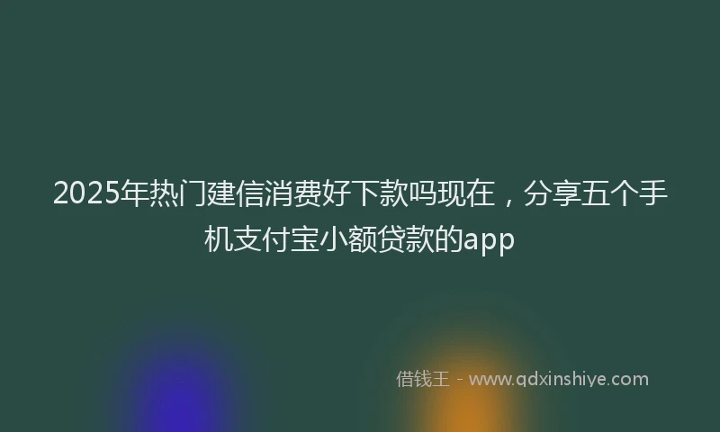 2025年热门建信消费好下款吗现在，分享五个手机支付宝小额贷款的app