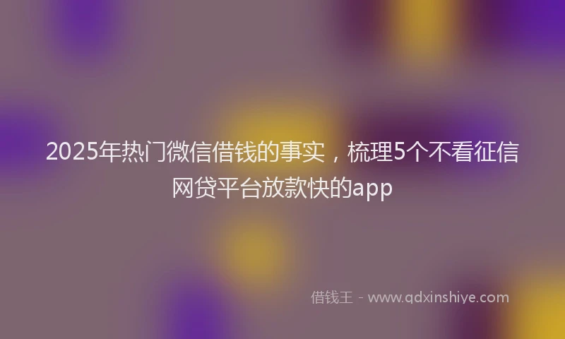2025年热门微信借钱的事实，梳理5个不看征信网贷平台放款快的app