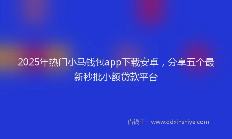 2025年热门小马钱包app下载安卓，分享五个最新秒批小额贷款平台