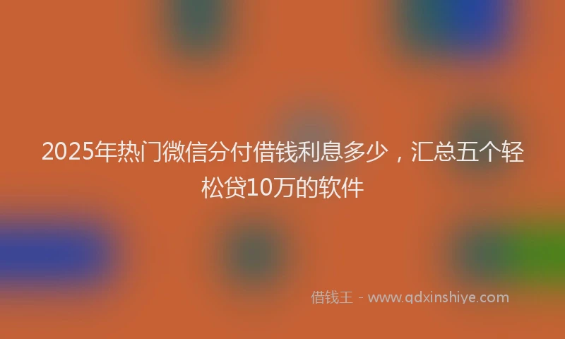 2025年热门微信分付借钱利息多少，汇总五个轻松贷10万的软件