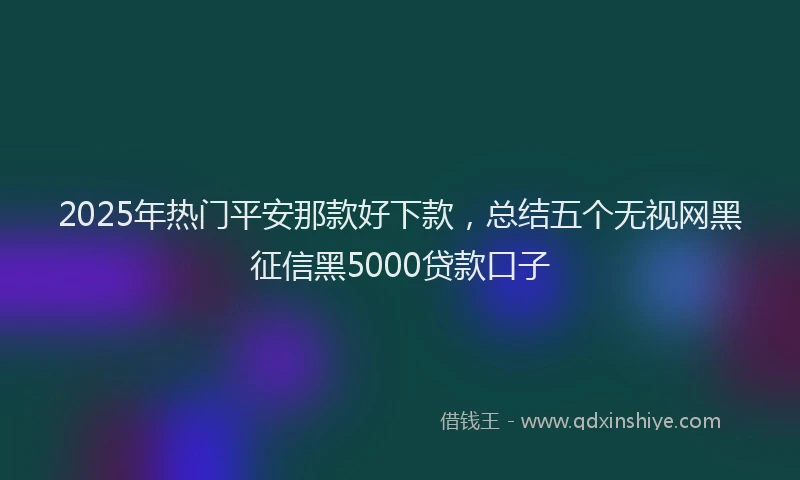2025年热门平安那款好下款,总结五个无视网黑征信黑5000贷款口子