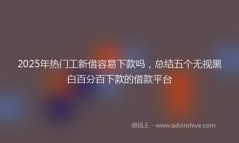 2025年热门工新借容易下款吗，总结五个无视黑白百分百下款的借款平台