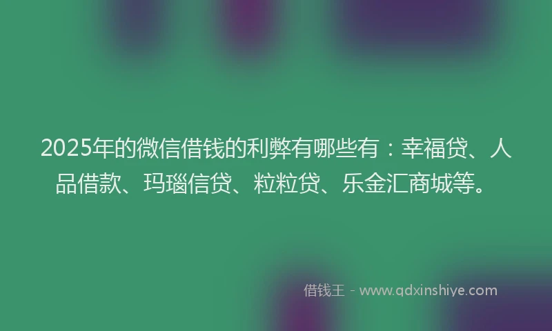 2025年的微信借钱的利弊有哪些有：幸福贷、人品借款、玛瑙信贷、粒粒贷、乐金汇商城等。