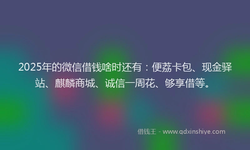 2025年的微信借钱啥时还有：便荔卡包、现金驿站、麒麟商城、诚信一周花、够享借等。