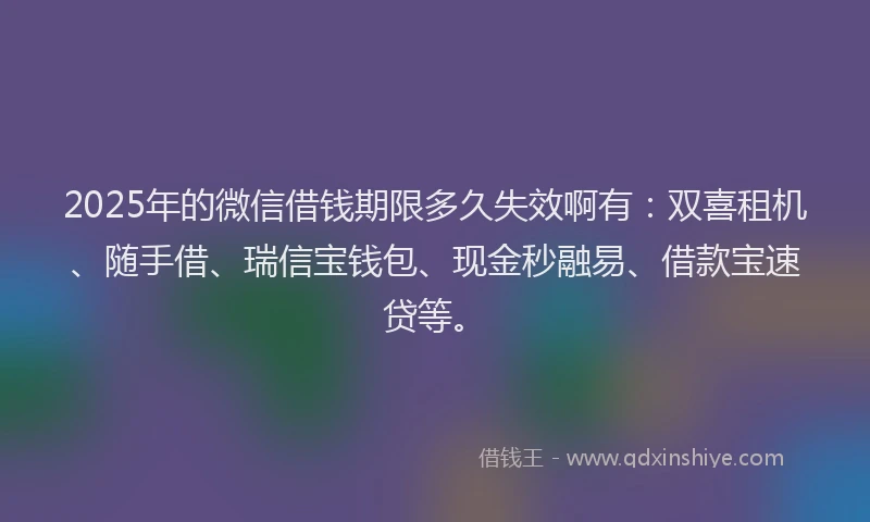 2025年的微信借钱期限多久失效啊有：双喜租机、随手借、瑞信宝钱包、现金秒融易、借款宝速贷等。