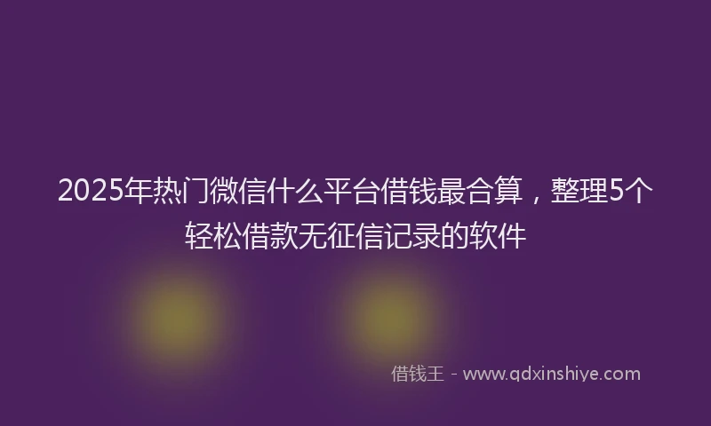 2025年热门微信什么平台借钱最合算，整理5个轻松借款无征信记录的软件