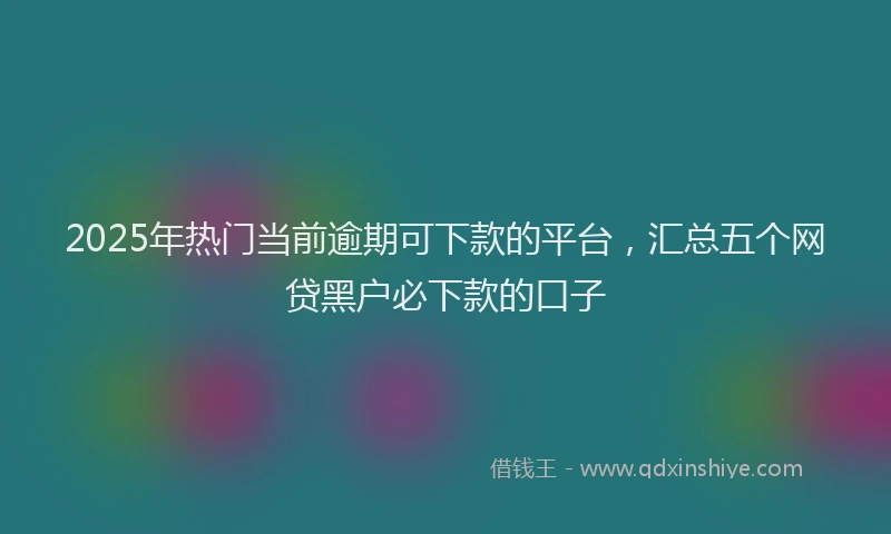 2025年热门当前逾期可下款的平台,汇总五个网贷黑户必下款的口子