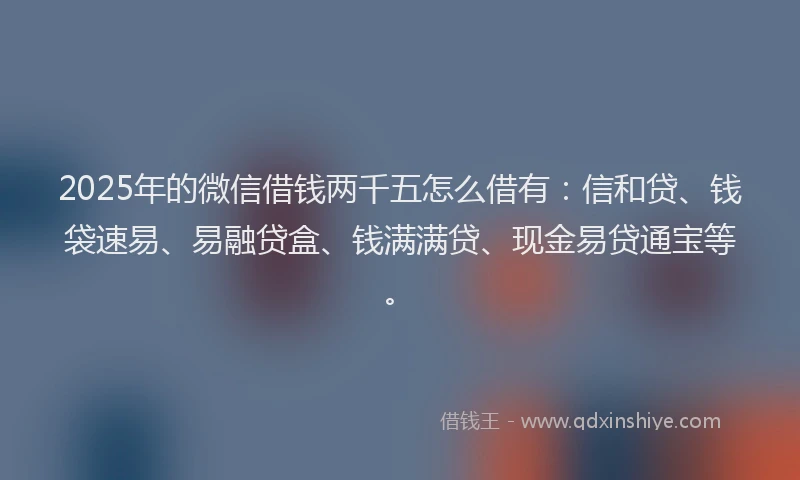 2025年的微信借钱两千五怎么借有：信和贷、钱袋速易、易融贷盒、钱满满贷、现金易贷通宝等。