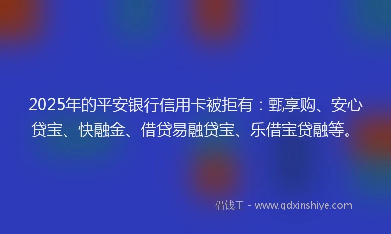 2025年的平安银行信用卡被拒有：甄享购、安心贷宝、快融金、借贷易融贷宝、乐借宝贷融等。