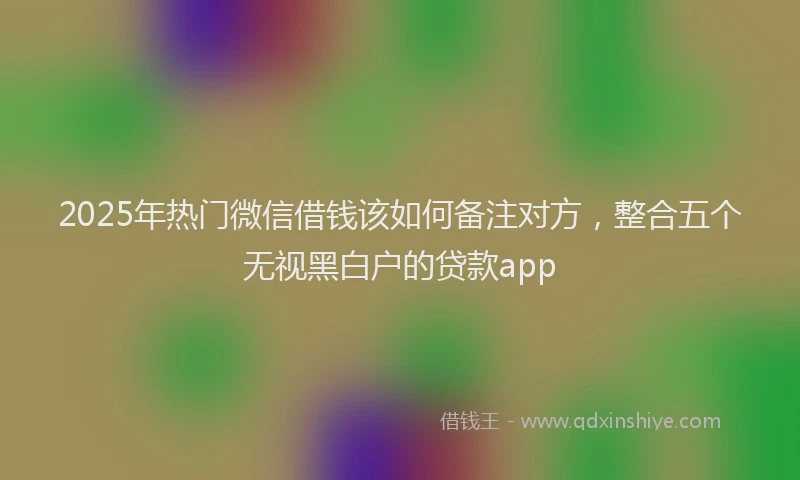 2025年热门微信借钱该如何备注对方,整合五个无视黑白户的贷款app
