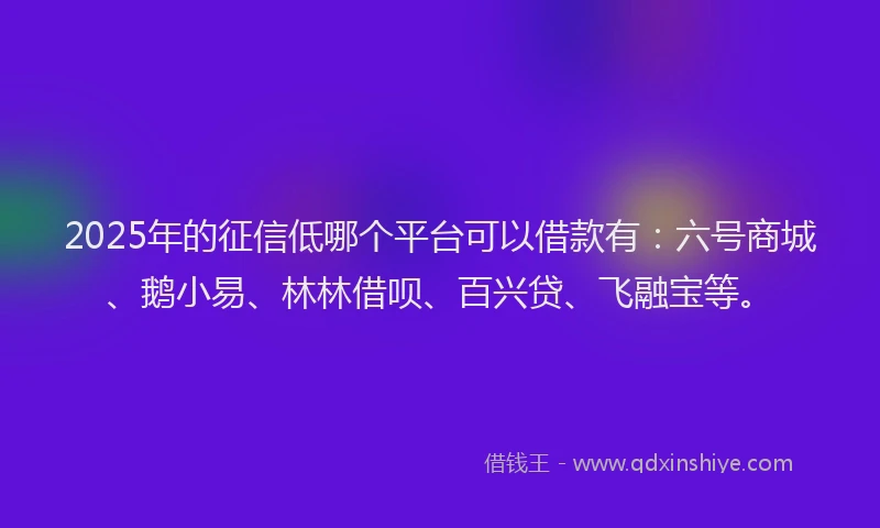 2025年的征信低哪个平台可以借款有：六号商城、鹅小易、林林借呗、百兴贷、飞融宝等。