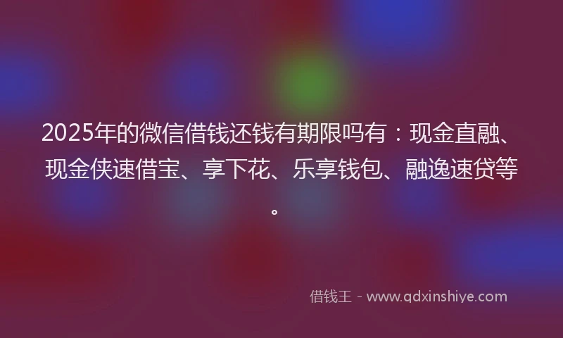 2025年的微信借钱还钱有期限吗有：现金直融、现金侠速借宝、享下花、乐享钱包、融逸速贷等。